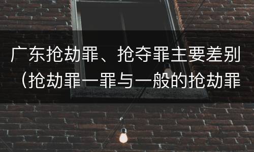广东抢劫罪、抢夺罪主要差别(抢劫罪一罪与一般的抢劫罪区别)