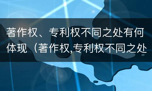 著作权、专利权不同之处有何体现（著作权,专利权不同之处有何体现）