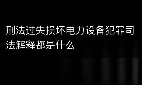 刑法过失损坏电力设备犯罪司法解释都是什么