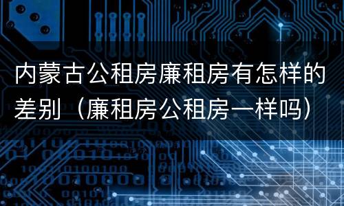 内蒙古公租房廉租房有怎样的差别（廉租房公租房一样吗）