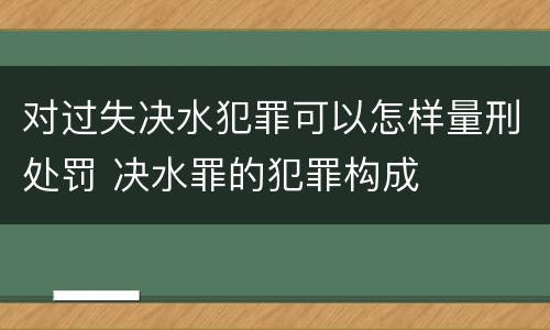 对过失决水犯罪可以怎样量刑处罚 决水罪的犯罪构成