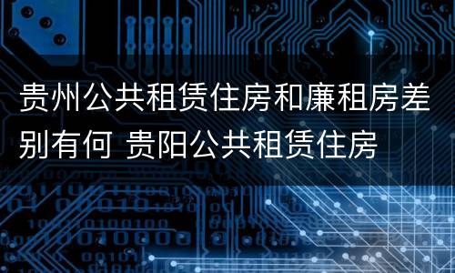 贵州公共租赁住房和廉租房差别有何 贵阳公共租赁住房