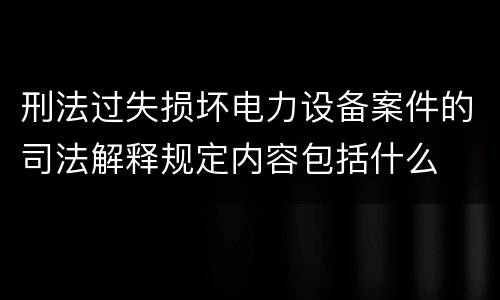 刑法过失损坏电力设备案件的司法解释规定内容包括什么