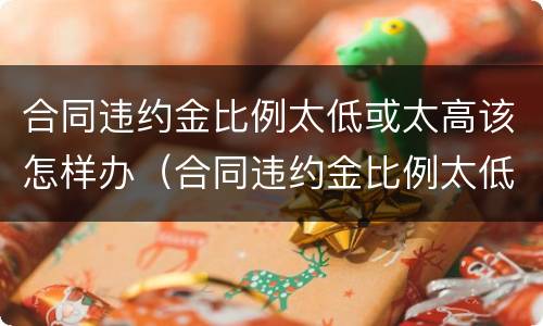 合同违约金比例太低或太高该怎样办（合同违约金比例太低或太高该怎样办呢）