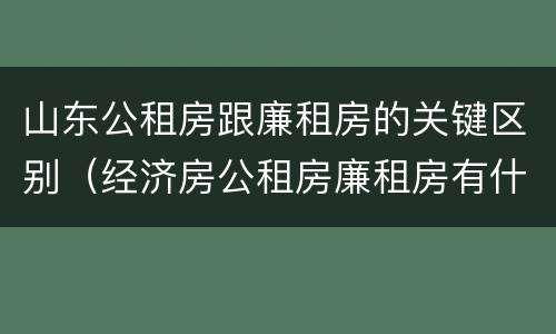 山东公租房跟廉租房的关键区别（经济房公租房廉租房有什么区别）