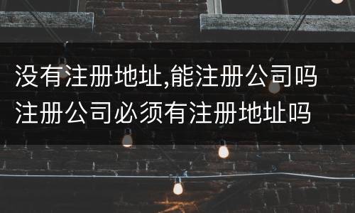 没有注册地址,能注册公司吗 注册公司必须有注册地址吗