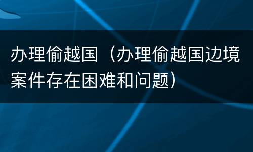 办理偷越国（办理偷越国边境案件存在困难和问题）