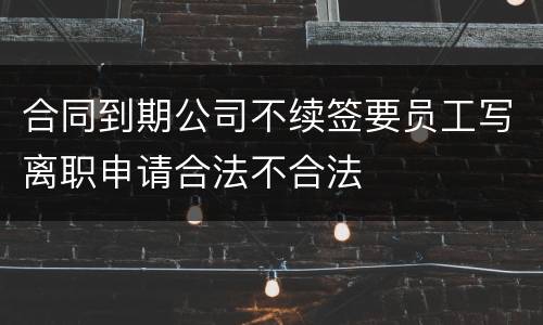 合同到期公司不续签要员工写离职申请合法不合法