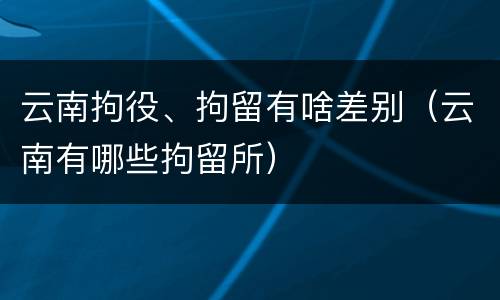 云南拘役、拘留有啥差别（云南有哪些拘留所）