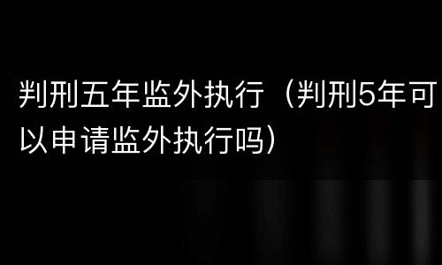 判刑五年监外执行（判刑5年可以申请监外执行吗）