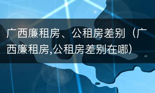广西廉租房、公租房差别(广西廉租房,公租房差别在哪)