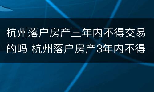 杭州落户房产三年内不得交易的吗 杭州落户房产3年内不得交易什么时候出来的规定