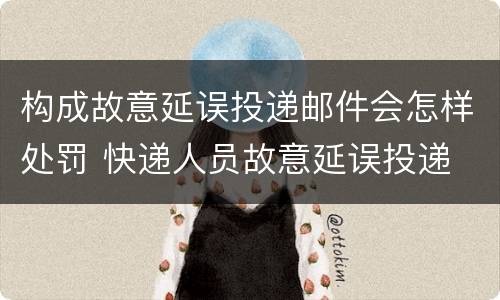 构成故意延误投递邮件会怎样处罚 快递人员故意延误投递