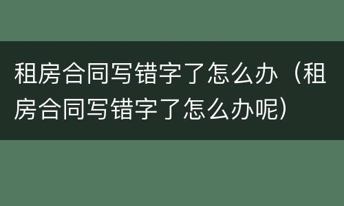 租房合同写错字了怎么办（租房合同写错字了怎么办呢）