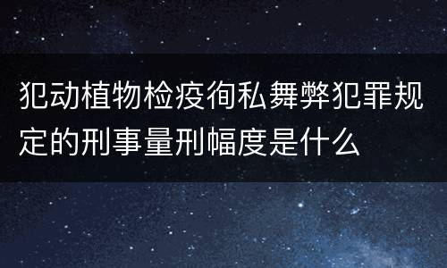 犯动植物检疫徇私舞弊犯罪规定的刑事量刑幅度是什么