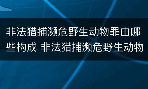 非法猎捕濒危野生动物罪由哪些构成 非法猎捕濒危野生动物罪由哪些构成犯罪