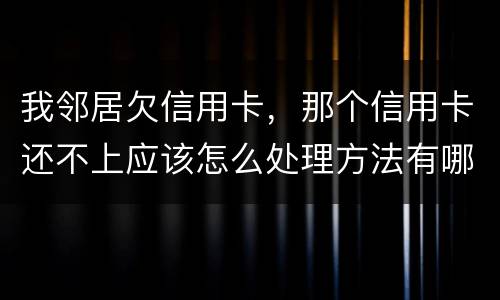 我邻居欠信用卡，那个信用卡还不上应该怎么处理方法有哪些的啊