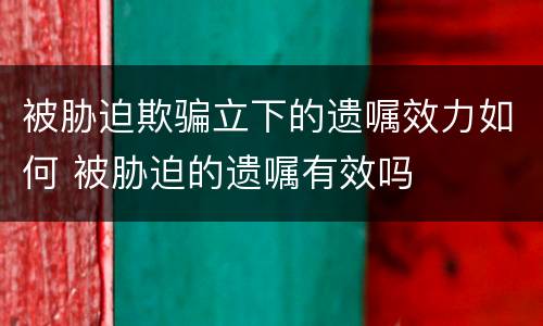 被胁迫欺骗立下的遗嘱效力如何 被胁迫的遗嘱有效吗