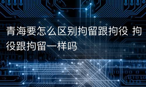 青海要怎么区别拘留跟拘役 拘役跟拘留一样吗
