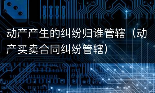 动产产生的纠纷归谁管辖（动产买卖合同纠纷管辖）