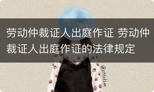 劳动仲裁证人出庭作证 劳动仲裁证人出庭作证的法律规定