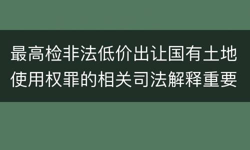 最高检非法低价出让国有土地使用权罪的相关司法解释重要规定有哪些