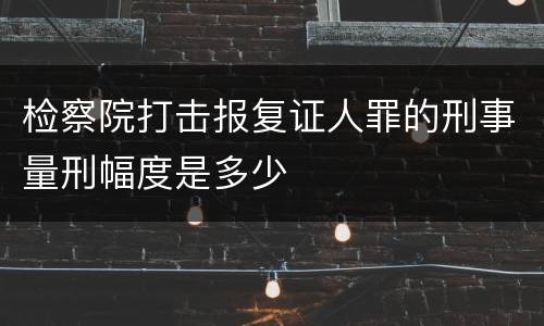 检察院打击报复证人罪的刑事量刑幅度是多少