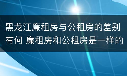 黑龙江廉租房与公租房的差别有何 廉租房和公租房是一样的吗