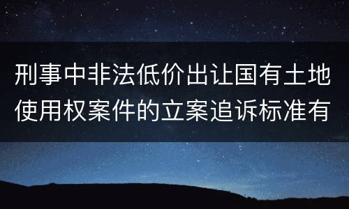 刑事中非法低价出让国有土地使用权案件的立案追诉标准有怎样的规定