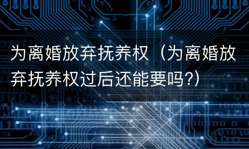为离婚放弃抚养权（为离婚放弃抚养权过后还能要吗?）
