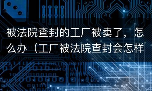 被法院查封的工厂被卖了，怎么办（工厂被法院查封会怎样）