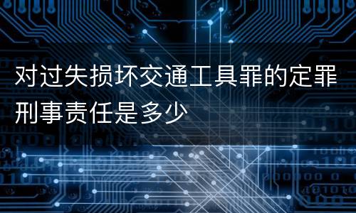 对过失损坏交通工具罪的定罪刑事责任是多少