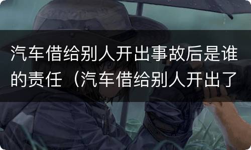 汽车借给别人开出事故后是谁的责任（汽车借给别人开出了事故车主负责吗）