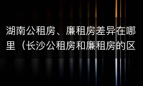 湖南公租房、廉租房差异在哪里（长沙公租房和廉租房的区别）