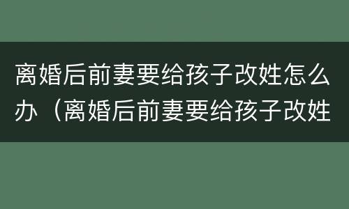 离婚后前妻要给孩子改姓怎么办（离婚后前妻要给孩子改姓怎么办呀）