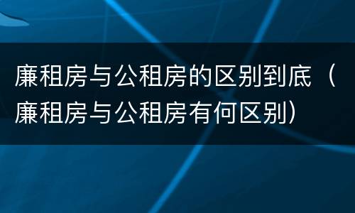 廉租房与公租房的区别到底（廉租房与公租房有何区别）