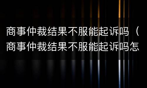 商事仲裁结果不服能起诉吗（商事仲裁结果不服能起诉吗怎么办）