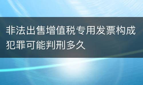 非法出售增值税专用发票构成犯罪可能判刑多久