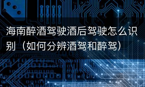 海南醉酒驾驶酒后驾驶怎么识别（如何分辨酒驾和醉驾）