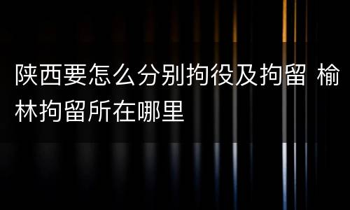 陕西要怎么分别拘役及拘留 榆林拘留所在哪里