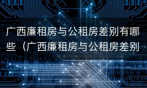 广西廉租房与公租房差别有哪些(广西廉租房与公租房差别有哪些地方)