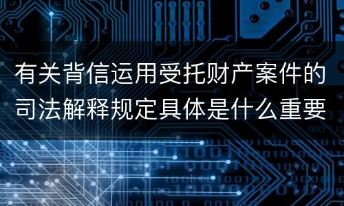有关背信运用受托财产案件的司法解释规定具体是什么重要内容