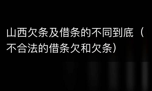 山西欠条及借条的不同到底（不合法的借条欠和欠条）