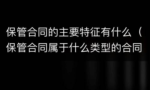 保管合同的主要特征有什么（保管合同属于什么类型的合同）
