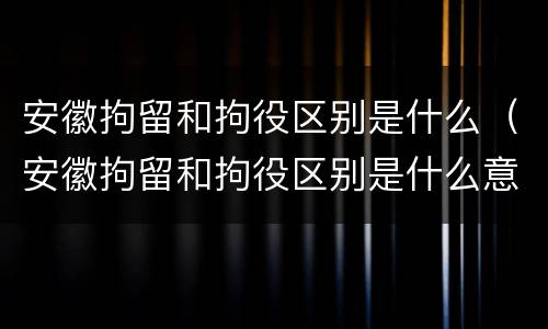 安徽拘留和拘役区别是什么（安徽拘留和拘役区别是什么意思）