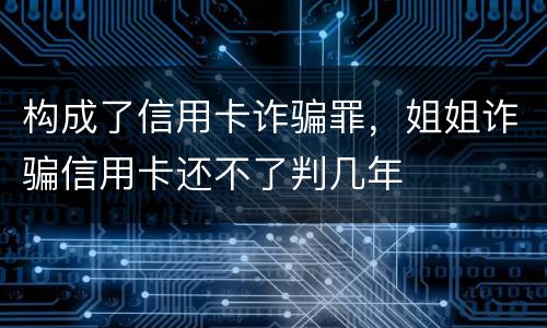 构成了信用卡诈骗罪，姐姐诈骗信用卡还不了判几年