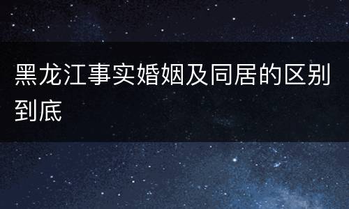 黑龙江事实婚姻及同居的区别到底