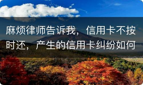 麻烦律师告诉我，信用卡不按时还，产生的信用卡纠纷如何处理
