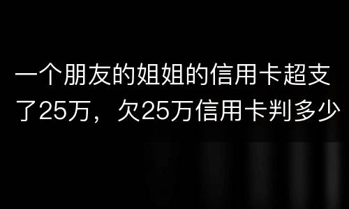 一个朋友的姐姐的信用卡超支了25万，欠25万信用卡判多少年