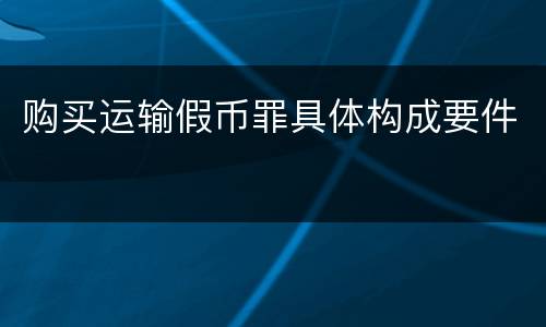 购买运输假币罪具体构成要件